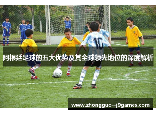 阿根廷足球的五大优势及其全球领先地位的深度解析