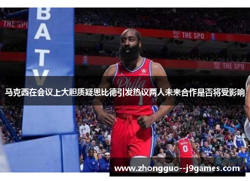 马克西在会议上大胆质疑恩比德引发热议两人未来合作是否将受影响