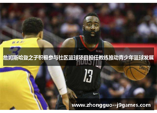 詹姆斯哈登之子积极参与社区篮球项目担任教练推动青少年篮球发展